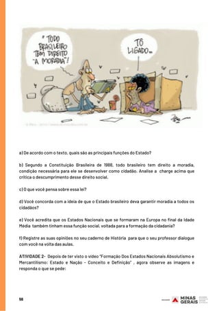 a) De acordo com o texto, quais são as principais funções do Estado?
b) Segundo a Constituição Brasileira de 1988, todo brasileiro tem direito a moradia,
condição necessária para ele se desenvolver como cidadão. Analise a  charge acima que
critica o descumprimento desse direito social. 
c) O que você pensa sobre essa lei? 
d) Você concorda com a ideia de que o Estado brasileiro deva garantir moradia a todos os
cidadãos? 
e) Você acredita que os Estados Nacionais que se formaram na Europa no final da Idade
Média  também tinham essa função social, voltada para a formação da cidadania? 
f) Registre as suas opiniões no seu caderno de História  para que o seu professor dialogue
com você na volta das aulas.
ATIVIDADE 2-  Depois de ter visto o vídeo “Formação Dos Estados Nacionais Absolutismo e
Mercantilismo: Estado e Nação - Conceito e Definição” , agora observe as imagens e
responda o que se pede:
56
 