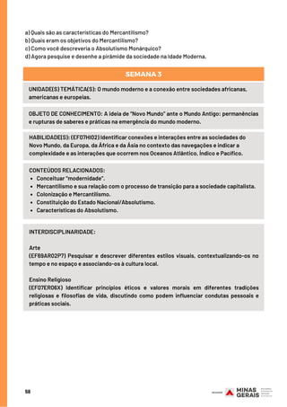 58
a) Quais são as características do Mercantilismo?
b) Quais eram os objetivos do Mercantilismo?
c) Como você descreveria o Absolutismo Monárquico?
d) Agora pesquise e desenhe a pirâmide da sociedade na Idade Moderna.
UNIDADE(S) TEMÁTICA(S): O mundo moderno e a conexão entre sociedades africanas,
americanas e europeias.
OBJETO DE CONHECIMENTO: A ideia de “Novo Mundo” ante o Mundo Antigo: permanências
e rupturas de saberes e práticas na emergência do mundo moderno.
SEMANA 3
HABILIDADE(S): (EF07HI02) Identificar conexões e interações entre as sociedades do
Novo Mundo, da Europa, da África e da Ásia no contexto das navegações e indicar a
complexidade e as interações que ocorrem nos Oceanos Atlântico, Índico e Pacífico.
Conceituar “modernidade”.
Mercantilismo e sua relação com o processo de transição para a sociedade capitalista.
Colonização e Mercantilismo.
Constituição do Estado Nacional/Absolutismo.
Características do Absolutismo.
CONTEÚDOS RELACIONADOS:
INTERDISCIPLINARIDADE:
Arte
(EF69AR02P7) Pesquisar e descrever diferentes estilos visuais, contextualizando-os no
tempo e no espaço e associando-os à cultura local.
Ensino Religioso
(EF07ER06X) Identificar princípios éticos e valores morais em diferentes tradições
religiosas e filosofias de vida, discutindo como podem influenciar condutas pessoais e
práticas sociais.
 