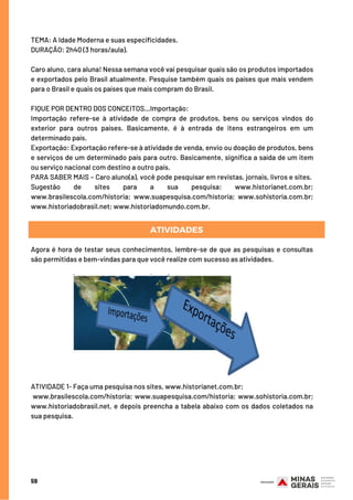 TEMA: A Idade Moderna e suas especificidades.
DURAÇÃO: 2h40 (3 horas/aula).
Caro aluno, cara aluna! Nessa semana você vai pesquisar quais são os produtos importados
e exportados pelo Brasil atualmente. Pesquise também quais os países que mais vendem
para o Brasil e quais os países que mais compram do Brasil. 
FIQUE POR DENTRO DOS CONCEITOS...Importação:
Importação refere-se à atividade de compra de produtos, bens ou serviços vindos do
exterior para outros países. Basicamente, é à entrada de itens estrangeiros em um
determinado país.
Exportação: Exportação refere-se à atividade de venda, envio ou doação de produtos, bens
e serviços de um determinado país para outro. Basicamente, significa a saída de um item
ou serviço nacional com destino a outro país.
PARA SABER MAIS – Caro aluno(a), você pode pesquisar em revistas, jornais, livros e sites. 
Sugestão de sites para a sua pesquisa: www.historianet.com.br;
www.brasilescola.com/historia; www.suapesquisa.com/historia; www.sohistoria.com.br;
www.historiadobrasil.net; www.historiadomundo.com.br.
Agora é hora de testar seus conhecimentos, lembre-se de que as pesquisas e consultas
são permitidas e bem-vindas para que você realize com sucesso as atividades.
ATIVIDADE 1- Faça uma pesquisa nos sites, www.historianet.com.br;
www.brasilescola.com/historia; www.suapesquisa.com/historia; www.sohistoria.com.br;
www.historiadobrasil.net, e depois preencha a tabela abaixo com os dados coletados na
sua pesquisa.
59
ATIVIDADES
 