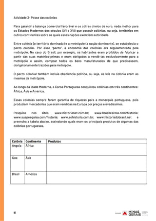 Atividade 3- Posse das colônias
Para garantir a balança comercial favorável e os cofres cheios de ouro, nada melhor para
os Estados Modernos dos séculos XVI e XVII que possuir colônias, ou seja, territórios em
outros continentes sobre os quais essas nações exerciam autoridade.
Entre colônia (o território dominado) e a metrópole (a nação dominante), se estabelecia o
pacto colonial. Por esse “pacto”, a economia das colônias era regulamentada pela
metrópole.  No caso do Brasil, por exemplo, os habitantes eram proibidos de fabricar a
partir das suas matérias-primas e eram obrigados a vendê-las exclusivamente para a
metrópole e assim, comprar todos os bens manufaturados de que precisassem,
obrigatoriamente trazidos pela metrópole.
O pacto colonial também incluía obediência política, ou seja, as leis na colônia eram as
mesmas da metrópole.
Ao longo da Idade Moderna, a Coroa Portuguesa conquistou colônias em três continentes:
África, Ásia e América. 
Essas colônias sempre foram garantia de riquezas para a monarquia portuguesa, pois
produziam mercadorias que eram vendidas na Europa por preços elevadíssimos.
Pesquise nos sites, www.historianet.com.br; www.brasilescola.com/historia;
www.suapesquisa.com/historia; www.sohistoria.com.br; www.historiadobrasil.net  e
preencha a tabela abaixo, assinalando quais eram os principais produtos de algumas das
colônias portuguesas.
61
 