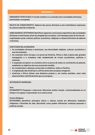 62
UNIDADE(S) TEMÁTICA(S): O mundo moderno e a conexão entre sociedades africanas,
americanas e europeias.
OBJETO DE CONHECIMENTO: Saberes dos povos africanos e pré-colombianos expressos
na cultura material e imaterial.
SEMANA 4
HABILIDADE(S): (EF07HI03X) Identificar aspectos e processos específicos das sociedades
africanas e americanas antes da chegada dos europeus, com destaque para as formas de
organização social, cultural, política, econômica, religiosa e o desenvolvimento de saberes
e técnicas.
As sociedades africana e americana, sua diversidade religiosa, cultural, econômica e
sua escravização.
As conexões entre Europa e os povos da América, África e Ásia à época das grandes
navegações e a complexa rede estabelecida de trocas econômicas, políticas e
culturais. 
A expansão europeia e os contatos entre os povos de todos os continentes do planeta,
ampliando os objetivos da nova economia mundial.
As competições e alianças comerciais no Atlântico, Índico e Pacífico.
A organização das Américas e a África antes dos europeus chegarem.
Américas e África tinham uma dinâmica própria e, em muitos sentidos, eram mais
desenvolvidos cientificamente que os europeus.
CONTEÚDOS RELACIONADOS:
INTERDISCIPLINARIDADE:
Arte
(EF69AR02P7) Pesquisar e descrever diferentes estilos visuais, contextualizando-os no
tempo e no espaço e associando-os à cultura local.
Ensino Religioso
(EF07ER06X) Identificar princípios éticos e valores morais em diferentes tradições
religiosas e filosofias de vida, discutindo como podem influenciar condutas pessoais e
práticas sociais.
 