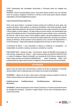 63
TEMA: Organização das sociedades Americanas e Africanas antes da chegada dos
europeus.
DURAÇÃO: 2h40 (3 horas/aula)Caro aluno, cara aluna! Nessa semana você vai entender
como os europeus chegaram à América e à África e como esses povos nativos estavam
organizados  antes da chegada dos europeus.  
FIQUE POR DENTRO DOS CONCEITOS...
Como você deve lembrar, a evolução humana começa há 6 milhões de anos atrás, nas
savanas africanas, onde surgiram os primeiros hominídeos. Eles foram evoluindo, dando
origem a diferentes espécies. Há cerca de 3 milhões de anos surgiu o primeiro ser humano,
o Homo habilis ou Homo sapiens.  Ele dará origem ao homo erectus, seu descendente que
surgiu há 1,8 milhões de anos. Foi à primeira espécie humana a atingir outros continentes.
Há cerca de 200 mil anos surgiu o Homo Sapiens sapiens. Há aproximadamente cem mil
anos atrás, saiu do continente, em uma série de ondas migratórias, atravessou a Eurásia e
atingiu as Américas. Ainda surgiram outras espécies como o homem de Neanderthal e o
Homo floresiensis.  Todas essas espécies desapareceram há mais ou menos 30 mil anos.
A influência da África  e dos ameríndios no Brasil se evidencia no vocabulário,  na
religiosidade, na culinária, na dança, na música, na medicina, e na arte.
PARA SABER MAIS – Assista ao vídeo – Os Africanos- Raízes do Brasil#3 com duração de
6:25 minutos, disponível em: https://   https://www.youtube.com/watch?v=fGUFwFYx46s
e o vídeo Os indígenas- Raízes do Brasil#1, com duração de 8:42 minutos, disponível em:
https://www.youtube.com/watch?v=cQkA5PDow2s .  Canal Enraizando.    Neles você
compreenderá as origens dos africanos e indígenas e as suas heranças culturais deixadas.
Agora é hora de testar seus conhecimentos, lembre-se de que as pesquisas e consultas
são permitidas e bem-vindas para que você realize com sucesso as atividades.
ATIVIDADE 1-  Depois de ter lido o texto sobre a Evolução humana complete na linha do
tempo o que aconteceu em cada um dos marcos temporais:  
6 milhões de anos          3 milhões de anos   1,8 milhões de anos 200 mil anos                 
30 mil anos
ATIVIDADE 2- Depois de pesquisar como viviam os africanos e os nativos da América antes
da chegada dos europeus,  preencha o quadro abaixo com as suas contribuições para a
nossa cultura atual.
ATIVIDADES
 