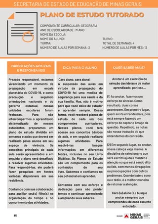 65
Prezado responsável, estamos
vivenciando um momento de
propagação em escala
planetária do COVID-19, e como
precaução e seguindo
orientações nacionais e do
governo estadual, nossas
unidades escolares foram
fechadas. Para não
interrompermos o aprendizado
sistematizado de nossos
estudantes, preparamos um
plano de estudo dividido em
semanas e aulas que deverá ser
realizado pelos alunos em seu
espaço de vivência. Os
conceitos principais de cada
aula serão apresentados e em
seguida o aluno será desafiado
a resolver algumas atividades.
Para respondê-las, ele poderá
fazer pesquisas em fontes
variadas disponíveis em sua
residência.
Contamos com sua colaboração
para auxiliar seu(s) filho(s) na
organização do tempo e no
cumprimento das atividades.
Anotar é um exercício de
seleção das ideias e de maior
aprendizado, por isso...
(1) Ao anotar, fazemos um
esforço de síntese. Como
resultado, duas coisas
acontecem. Em primeiro lugar,
quem anota entende mais, pois
está sempre fazendo um
esforço de captar o âmago da
questão. Repetindo, as notas
são nossa tradução do que
entendemos do conteúdo.
(2) Em segundo lugar, ao anotar,
nossa cabeça vaga menos. A
disciplina de selecionar o que
será escrito ajuda a manter a
atenção no que está sendo dito
ou lido, com menos divagações
ou preocupações com outros
problemas. Quando bate o sono
ou o tédio, é a melhor maneira
de retomar a atenção.
Caro (a) aluno (a), busque
anotar sempre o que
compreendeu de cada assunto
estudado.
ORIENTAÇÕES AOS PAIS
E RESPONSÁVEIS
DICA PARA O ALUNO QUER SABER MAIS?
COMPONENTE CURRICULAR: GEOGRAFIA
ANO DE ESCOLARIDADE: 7º ANO
NOME DA ESCOLA:
NOME DO ALUNO:
TURMA:
NÚMERO DE AULAS POR SEMANA: 3
PLANO DE ESTUDO TUTORADOPLANO DE ESTUDO TUTORADO
SECRETARIA DE ESTADO DE EDUCAÇÃO DE MINAS GERAIS
TURNO:
TOTAL DE SEMANAS: 4
NÚMERO DE AULAS POR MÊS: 12
Caro aluno, cara aluna! 
A suspensão das aulas em
virtude da propagação do
COVID-19 foi uma medida de
segurança para sua saúde e da
sua família. Mas, não é motivo
para que você deixe de estudar
e aprender sempre. Dessa
forma, você receberá planos de
estudo de cada um dos
componentes curriculares.
Nesses planos, você terá
acesso aos conceitos básicos
da aula, e em seguida realizará
algumas atividades. Para
resolvê-las busque
informações em diferentes
fontes, inclusive no seu Livro
Didático. Os Planos de Estudo
são um complemento para os
conteúdos do seu
livro.  Sabemos e confiamos no
seu potencial em aprender.
Contamos com seu esforço e
dedicação para não perder
tempo e continuar aprendendo
e ampliando seus saberes.
 