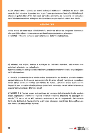 68
PARA SABER MAIS – Assista ao vídeo animação “Formação Territorial do Brasil” com
duração de 4 minutos, disponível em: https://www.youtube.com/watch?v=X5YKeZtpgzA,
elaborado pela Editora FTD. Nele você aprenderá em forma de rap como foi formado o
território brasileiro desde a chegada dos colonizadores portugueses, até os dias atuais.
ATIVIDADES
Agora é hora de testar seus conhecimentos, lembre-se de que as pesquisas e consultas
são permitidas e bem-vindas para que você realize com sucesso as atividades.
ATIVIDADE 1- Observe os mapas sobre a formação do território brasileiro. 
a) Baseado nos mapas, analise a ocupação do território brasileiro, destacando suas
principais atividades em cada século.
b) Em quais séculos as Capitanias ainda eram utilizadas como referência na organização do
território brasileiro. 
ATIVIDADE 2- Sabemos que a formação dos povos nativos do território brasileiro data de
aproximadamente 8 mil anos e que somente há 514 anos o Brasil vivenciou a chegada de
novas etnias vindas de outros continentes do mundo. Com base nisso, quais são os
impactos para um determinado país que possui sua população nativa há tanto tempo se
deparar com uma nova e diferente etnia?
ATIVIDADE 3- A figura a seguir, a despeito de apresentar a delimitação territorial atual do
Brasil, representa a formação espacial colonial-escravista brasileira na passagem do
século XVIII para o século XIX, momento fundamental para a compreensão da formação
territorial do Brasil. A figura delimita as diversas atividades econômico-demográficas, do
que resulta um dado arranjo espacial.
 