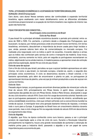 71
TEMA: ATIVIDADES ECONÔMICAS E A EXPANSÃO DO TERRITÓRIO BRASILEIRO 
DURAÇÃO: 2h40 (3 horas/aula)
Caro aluno, cara aluna! Nessa semana vamos dar continuidade à expansão territorial
brasileira, agora analisando com maior detalhamento como as diferentes atividades
econômicas proporcionaram a ocupação do território brasileiro nas regiões do interior nas
quais não havia mar. 
FIQUE POR DENTRO DOS CONCEITOS...
Os principais ciclos econômicos do Brasil
Ciclo do Pau-Brasil
O pau-brasil foi a principal atividade econômica durante o período pré-colonial, entre os
anos de 1500 e 1530. Foi, portanto, o primeiro desde a chegada dos Portugueses, que
buscavam, na época, por metais preciosos onde encontravam novos territórios. Em terras
brasileiras, entretanto, descobriram a importância da árvore usada para tingir tecidos e
que, ainda, possuía valores bem altos de comercialização no mercado europeu. Foi
realizada uma negociação com os índios a partir do escambo, trocando objetos e armas
que os índios não conheciam pelo serviço de corte e transporte da madeira. Essa troca,
entretanto, ocorreu somente no início, pois em seguida os portugueses escravizaram os
índios, objetivando lucros ainda maiores. A madeira passou a apresentar sinais de extinção
pela intensa exploração, dando fim ao ciclo do pau-brasil.
Ciclo da cana-de-açúcar
Com o fim do ciclo do pau-brasil, percebeu-se que o açúcar também apresentava um valor
intenso, tal como o pau-brasil, no mercado europeu, criando-se, assim, o segundo dos
principais ciclos econômicos. O ciclo se desenvolveu durante o Brasil colonial, e foi
bastante aproveitada, pois além de encontrarem a planta no país, os portugueses já
apresentavam técnicas de plantio, uma vez que já vinham produzindo a cana-de-açúcar em
outros territórios.
Ciclo do  Ouro
Passado algum tempo, os portugueses encontram diversas jazidas de mineral por volta do
final do século XVII, principalmente em Minas Gerais. A partir disso, começam as
explorações das jazidas de ouro em Minas Gerais, Goiás e Mato Grosso, alcançando o auge
do seu ciclo durante o século XVIII. Esse ciclo foi o auge da economia colonial, fazendo com
que os portugueses passassem a investir mais na extração do minério, acreditando que
seria a estabilidade econômica, visto que vinham sofrendo com a concorrência mundial na
venda de açúcar. A metrópole teve uma geração bastante intensa de riquezas, e enviava
todo o ouro para a Europa. A população no Brasil teve um crescimento drástico durante
esse período, mas o ciclo chega ao fim na segunda metade do século XVIII em decorrência
do esgotamento das minas.
Ciclo do Algodão
O algodão, que ficou na época conhecido como ouro branco, passou a ser o principal
produto de exportação após a crise do ciclo do ouro. Durante a Revolução Industrial,
principalmente na Inglaterra, houve uma grande necessidade de aumentar a obtenção de
matéria prima para a indústria têxtil, passando o algodão a ter um papel de suma
importância para a economia do país.
 