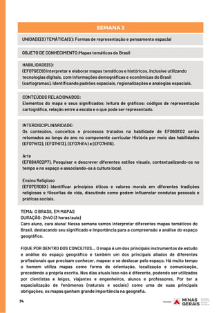 74
UNIDADE(S) TEMÁTICA(S): Formas de representação e pensamento espacial
OBJETO DE CONHECIMENTO:Mapas temáticos do Brasil
SEMANA 3
HABILIDADE(S):
(EF07GE09) Interpretar e elaborar mapas temáticos e históricos, inclusive utilizando
tecnologias digitais, com informações demográficas e econômicas do Brasil
(cartogramas), identificando padrões espaciais, regionalizações e analogias espaciais.
CONTEÚDOS RELACIONADOS:
Elementos do mapa e seus significados; leitura de gráficos; códigos de representação
cartográfica, relação entre a escala e o que pode ser representado.
INTERDISCIPLINARIDADE:
Os conteúdos, conceitos e processos tratados na habilidade de EF06GE02 serão
retomados ao longo do ano no componente curricular História por meio das habilidades
(EF07HI12), (EF07HI13), (EF07HI14) e (EF07HI16).
Arte
(EF69AR02P7). Pesquisar e descrever diferentes estilos visuais, contextualizando-os no
tempo e no espaço e associando-os à cultura local.
Ensino Religioso
(EF07ER06X) Identificar princípios éticos e valores morais em diferentes tradições
religiosas e filosofias de vida, discutindo como podem influenciar condutas pessoais e
práticas sociais.
TEMA: O BRASIL EM MAPAS 
DURAÇÃO: 2h40 (3 horas/aula)
Caro aluno, cara aluna! Nessa semana vamos interpretar diferentes mapas temáticos do
Brasil, destacando seu significado e importância para a compreensão e análise do espaço
geográfico. 
FIQUE POR DENTRO DOS CONCEITOS... O mapa é um dos principais instrumentos de estudo
e análise do espaço geográfico e também um dos principais aliados de diferentes
profissionais que precisam conhecer, mapear e se deslocar pelo espaço. Há muito tempo
o homem utiliza mapas como forma de orientação, localização e comunicação,
precedendo a própria escrita. Nos dias atuais isso não é diferente, podendo ser utilizados
por cientistas e leigos, viajantes e engenheiros, alunos e professores. Por ter a
espacialização de fenômenos (naturais e sociais) como uma de suas principais
obrigações, os mapas ganham grande importância na geografia.
 