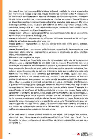 75
Um mapa é uma representação bidimensional análoga à realidade, ou seja, é um desenho
que representa o espaço geográfico através de símbolos convencionados. A necessidade
de representar as características naturais e humanas do espaço geográfico e, ao mesmo
tempo, tornar a sua leitura e compreensão clara e objetiva, estimulou o desenvolvimento
de diferentes modelos de representação cartográfica pautados, cada qual, em diferentes
simbologias (linhas, cores, etc.) que, por tratarem de temas específicos (relevo, clima,
densidade demográfica, etc.), são denominados mapas temáticos. Didaticamente, estes
mapas são organizados em diferentes categorias:
mapas físicos - utilizados para representar as características naturais de um lugar: clima,
relevo, vegetação, geologia, hidrologia, etc.
mapas econômicos - representam as diferentes atividades econômicas de um lugar:
indústria, agricultura, pecuária, mineração, etc.
mapas políticos - representam as divisões político-territoriais entre países, estados,
municípios, etc.
mapas demográficos - representam a distribuição e concentração da população de uma
área.mapas sócio-culturais - representam a variedade e distribuição de etnia, religiões,
língua, classes sociais, etc.
Elementos que compõem um mapa
Os mapas, formam um importante meio de comunicação, pois são os instrumentos
utilizados para a representação de um dado local no espaço, transmitindo não só a
localização, mas também as características diversas e previamente selecionadas sobre o
lugar em questão. Dessa forma, para facilitar a leitura e melhor transmitir as informações,
existem alguns itens que são de extrema importância para que o cartograma seja mais
facilmente lido: trata-se dos elementos que compõem um mapa, aqueles que estão
presentes na maioria dos mapas produzidos, servindo como instrumentos de leitura e
análise. Os elementos que compõem um mapa, ou seja, as partes obrigatórias dos mapas,
são: o título (e, às vezes, o subtítulo), as legendas, a escala, a orientação e a fonte (quando
e quem elaborou o mapa) para a produção do referido documento. O título do mapa indica o
tema ou assunto, bem como informações gerais como localidade, tempo. A legenda, é a
especificação do significado atribuído aos símbolos presentes nos mapas. Esses podem
apresentar-se em forma de ícones, cores, áreas, entre outras formas de representação. A
orientação cartográfica indica os pontos cardeais que são necessários para que o leitor
tenha uma correta noção da posição relativa da área indicada no mapa. Geralmente, ela
apresenta-se nos mapas com uma seta apontando para o norte (N), mas também pode ser
indicada por uma rosa dos ventos. Escala, é a proporção matemática entre a área real e a
sua respectiva representação cartográfica. Existem dois tipos de escala, a numérica e a
gráfica, ambas presentes no exemplo do mapa acima.
PARA SABER MAIS – Assista ao vídeo “Elementos dos Mapas”, com duração de 4 minutos,
disponível em https://www.youtube.com/watch?v=Tx2ywfEHCzI, no Canal Curta
Geografia. No vídeo, você aprenderá como utilizar os elementos presentes no mapa para
interpretá-lo.
 