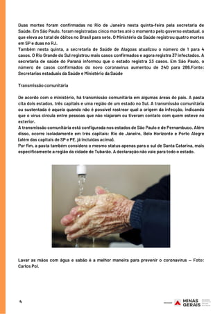 Duas mortes foram confirmadas no Rio de Janeiro nesta quinta-feira  pela secretaria de
Saúde. Em São Paulo, foram registradas cinco mortes até o momento pelo governo estadual, o
que eleva ao total de óbitos no Brasil para sete. O Ministério da Saúde registrou quatro mortes
em SP e duas no RJ.
Também nesta quinta, a secretaria de Saúde de  Alagoas atualizou o número de 1 para 4
casos. O Rio Grande do Sul registrou mais casos confirmados e agora registra 37 infectados. A
secretaria de saúde do  Paraná informou que o estado registra 23 casos. Em São Paulo, o
número de casos confirmados do novo coronavírus aumentou de 240 para 286.Fonte:
Secretarias estaduais da Saúde e Ministério da Saúde 
Transmissão comunitária 
De acordo com o ministério, há transmissão comunitária em algumas áreas do país. A pasta
cita dois estados, três capitais e uma região de um estado no Sul. A transmissão comunitária
ou sustentada é aquela quando não é possível rastrear qual a origem da infecção, indicando
que o vírus circula entre pessoas que não viajaram ou tiveram contato com quem esteve no
exterior.
A transmissão comunitária está configurada nos estados de São Paulo e de Pernambuco. Além
disso, ocorre isoladamente em  três capitais: Rio de Janeiro, Belo Horizonte e Porto Alegre
(além das capitais de SP e PE, já incluídas acima).
Por fim, a pasta também considera o mesmo status apenas para o sul de Santa Catarina, mais
especificamente a região da cidade de Tubarão. A declaração não vale para todo o estado. 
Lavar as mãos com água e sabão é a melhor maneira para prevenir o coronavírus — Foto:
Carlos Pol.
4
 