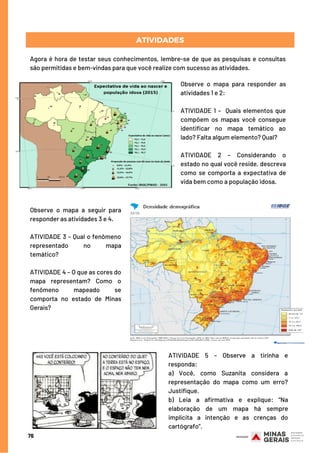 76
ATIVIDADES
Agora é hora de testar seus conhecimentos, lembre-se de que as pesquisas e consultas
são permitidas e bem-vindas para que você realize com sucesso as atividades.
Observe o mapa para responder as
atividades 1 e 2:
ATIVIDADE 1 –  Quais elementos que
compõem os mapas você consegue
identificar no mapa temático ao
lado? Falta algum elemento? Qual?
ATIVIDADE 2 – Considerando o
estado no qual você reside, descreva
como se comporta a expectativa de
vida bem como a população idosa.
Observe o mapa a seguir para
responder as atividades 3 e 4. 
ATIVIDADE 3 – Qual o fenômeno
representado no mapa
temático?
ATIVIDADE 4 – O que as cores do
mapa representam? Como o
fenômeno mapeado se
comporta no estado de Minas
Gerais?
ATIVIDADE 5 – Observe a tirinha e
responda:
a) Você, como Suzanita considera a
representação do mapa como um erro?
Justifique.
b) Leia a afirmativa e explique: “Na
elaboração de um mapa há sempre
implícita a intenção e as crenças do
cartógrafo”.
 