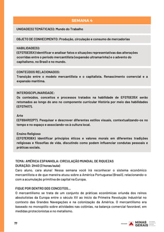 77
UNIDADE(S) TEMÁTICA(S): Mundo do Trabalho
OBJETO DE CONHECIMENTO: Produção, circulação e consumo de mercadorias
SEMANA 4
HABILIDADE(S):
(EF07GE05X) Identificar e analisar fatos e situações representativas das alterações
ocorridas entre o período mercantilista (expansão ultramarinha) e o advento do
capitalismo, no Brasil e no mundo.
CONTEÚDOS RELACIONADOS:
Transição entre o modelo mercantilista e o capitalista. Renascimento comercial e a
expansão marítima.
INTERDISCIPLINARIDADE:
Os conteúdos, conceitos e processos tratados na habilidade de EF07GE05X serão
retomados ao longo do ano no componente curricular História por meio das habilidades
(EF07HI17).
Arte
(EF69AR02P7). Pesquisar e descrever diferentes estilos visuais, contextualizando-os no
tempo e no espaço e associando-os à cultura local.
Ensino Religioso
(EF07ER06X) Identificar princípios éticos e valores morais em diferentes tradições
religiosas e filosofias de vida, discutindo como podem influenciar condutas pessoais e
práticas sociais.
TEMA: AMÉRICA ESPANHOLA: CIRCULAÇÃO MUNDIAL DE RIQUEZAS
DURAÇÃO: 2h40 (3 horas/aula)
Caro aluno, cara aluna! Nessa semana você irá reconhecer o sistema econômico
mercantilista e de que maneira atuou sobre a América Portuguesa (Brasil), relacionando-o
com a acumulação primitiva de capital na Europa.
FIQUE POR DENTRO DOS CONCEITOS...
O mercantilismo se trata de um conjunto de práticas econômicas oriunda dos reinos
absolutistas da Europa entre o século XV ao início da Primeira Revolução Industrial no
contexto das Grandes Navegações e na colonização da América. O mercantilismo era
baseado no monopólio sobre atividades nas colônias, na balança comercial favorável, em
medidas protecionistas e no metalismo.
 