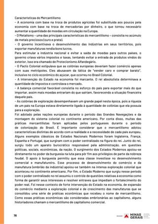78
Características do Mercantilismo
- A economia com base na troca de produtos agrícolas foi substituída aos poucos pela
economia com base na troca de mercadorias por dinheiro, o que tornou necessário
aumentar a quantidade de moedas em circulação na Europa.
- O Metalismo – uma das principais características do mercantilismo – consistia no acúmulo
de metais preciosos (ouro e prata).
- O governo incentivava o desenvolvimento das indústrias em seus territórios, pois
exportar manufaturas rendia bons lucros.
Para estimular a indústria nacional e evitar a saída de moedas para outros países, o
governo criava vários impostos e taxas, tentando evitar a entrada de produtos vindos do
exterior. Isso era chamado de Protecionismo Alfandegário.
- O Pacto Colonial estipulava que as colônias europeias deveriam fazer comércio apenas
com suas metrópoles. Eles abusavam da tática de “vender caro e comprar barato”,
inclusive no ciclo econômico do açúcar, que ocorreu no Brasil Colonial.
- A intervenção do Estado na economia foi marcante. O rei absolutista determinava a
quantidade de impostos e controlava o mercado.
- A balança comercial favorável consistia no esforço do país para exportar mais do que
importar, assim mais moedas entrariam do que sairiam, favorecendo a situação financeira
daquele país.
- As colônias de exploração desempenhavam um grande papel nesta época, pois a riqueza
de um país na Europa estava diretamente ligada à quantidade de colônias que ela possuía
para a exploração.
Foi adotado pelas nações europeias durante o período das  Grandes Navegações  e da
montagem do sistema colonial no continente americano. Por conta disso, muitas das
práticas mercantilistas foram aplicadas pelos portugueses durante o período
de  colonização do Brasil. É importante considerar que o mercantilismo adotou
características distintas de acordo com a realidade e a necessidade de cada país europeu.
Alguns exemplos clássicos de Estados Nacionais Modernos foram Inglaterra, França,
Espanha e Portugal, que surgiram com o poder centralizado na figura do rei. Junto do rei,
surgiu todo um aparato burocrático responsável pela administração, em questões
políticas, sociais, econômicas, da nação. O surgimento dos Estados Modernos apoiou-se
diretamente no poder da burguesia na luta para pôr fim aos privilégios de parte da nobreza
feudal. O apoio à burguesia permitiu que essa classe investisse no desenvolvimento
comercial e manufatureiro. Esse processo de desenvolvimento do comércio e da
manufatura (embrião da indústria) apoiou-se também na intensa exploração colonial que
aconteceu no continente americano. Por fim, o Estado Moderno que surgiu nesse período
com o poder centralizado no rei assumiu o controle de questões relativas à economia como
forma de garantir seus interesses e resolver entraves que impediam o fortalecimento do
poder real. Foi nesse contexto de forte intervenção do Estado na economia, de expansão
do comércio mediante a exploração colonial e de crescimento das manufaturas que se
consolidou uma série de práticas econômicas que recebeu o nome de mercantilismo.
Como essas práticas econômicas são consideradas embrionárias ao capitalismo, alguns
historiadores chamam o mercantilismo de capitalismo comercial.
 