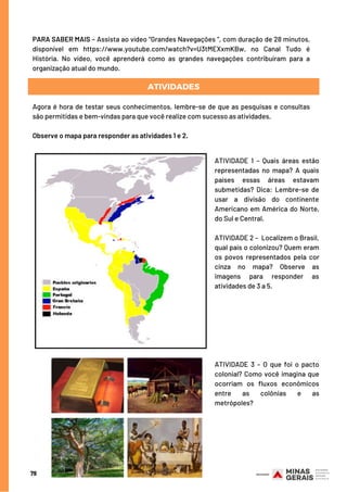79
PARA SABER MAIS – Assista ao vídeo “Grandes Navegações ”, com duração de 28 minutos,
disponível em https://www.youtube.com/watch?v=U3tMEXxmKBw, no Canal Tudo é
História. No vídeo, você aprenderá como as grandes navegações contribuíram para a
organização atual do mundo.
ATIVIDADES
Agora é hora de testar seus conhecimentos, lembre-se de que as pesquisas e consultas
são permitidas e bem-vindas para que você realize com sucesso as atividades.
Observe o mapa para responder as atividades 1 e 2.
ATIVIDADE 1 – Quais áreas estão
representadas no mapa? A quais
países essas áreas estavam
submetidas?  Dica: Lembre-se de
usar a divisão do continente
Americano em América do Norte,
do Sul e Central. 
ATIVIDADE 2 –  Localizem o Brasil,
qual país o colonizou? Quem eram
os povos representados pela cor
cinza no mapa?  Observe as
imagens para responder as
atividades de 3 a 5.
ATIVIDADE 3 – O que foi o pacto
colonial? Como você imagina que
ocorriam os fluxos econômicos
entre as colônias e as
metrópoles?
 