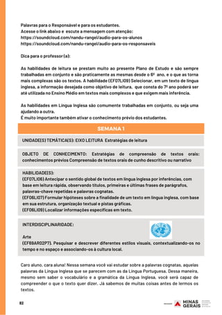Palavras para o Responsável e para os estudantes.
Acesse o link abaixo e  escute a mensagem com atenção:
https://soundcloud.com/nandu-rangel/audio-para-os-alunos
https://soundcloud.com/nandu-rangel/audio-para-os-responsaveis
Dica para o professor (a): 
As habilidades de leitura se prestam muito ao presente Plano de Estudo e são sempre
trabalhadas em conjunto e são praticamente as mesmas desde o 6º  ano, e o que as torna
mais complexas são os textos. A habilidade (EF07LI09) Selecionar, em um texto de língua
inglesa, a informação desejada como objetivo de leitura,  que consta do 7º ano poderá ser
até utilizada no Ensino Médio em textos mais complexos e que exigem mais inferência.
As habilidades em Língua Inglesa são comumente trabalhadas em conjunto, ou seja uma
ajudando a outra.
É muito importante também ativar o conhecimento prévio dos estudantes.
HABILIDADE(S):
(EF07LI06) Antecipar o sentido global de textos em língua inglesa por inferências, com
base em leitura rápida, observando títulos, primeiras e últimas frases de parágrafos,
palavras-chave repetidas e palavras cognatas.
(EF06LI07) Formular hipóteses sobre a finalidade de um texto em língua inglesa, com base
em sua estrutura, organização textual e pistas gráficas. 
(EF06LI09) Localizar informações específicas em texto.
82
UNIDADE(S) TEMÁTICA(S): EIXO LEITURA  Estratégias de leitura
OBJETO DE CONHECIMENTO: Estratégias de compreensão de textos orais:
conhecimentos prévios Compreensão de textos orais de cunho descritivo ou narrativo
SEMANA 1
INTERDISCIPLINARIDADE:
Arte
(EF69AR02P7). Pesquisar e descrever diferentes estilos visuais, contextualizando-os no
tempo e no espaço e associando-os à cultura local.
Caro aluno, cara aluna! Nessa semana você vai estudar sobre a palavras cognatas, aquelas
palavras da Língua Inglesa que se parecem com as da Língua Portuguesa. Dessa maneira,
mesmo sem saber o vocabulário e a gramática da Língua Inglesa, você será capaz de
compreender o que o texto quer dizer. Já sabemos de muitas coisas antes de lermos os
textos.
 
