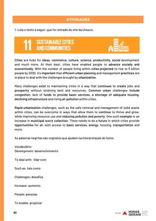 1- Leia o texto a seguir, que foi retirado do site da Unesco.
Cities are hubs for ideas, commerce, culture, science, productivity, social development
and much more. At their best, cities have enabled people to advance socially and
economically. With the number of people living within cities projected to rise to 5 billion
people by 2030, it’s important that efficient urban planning and management practices are
in place to deal with the challenges brought by urbanization.
Many challenges exist to maintaining cities in a way that continues to create jobs and
prosperity without straining land and resources. Common urban challenges include
congestion, lack of funds to provide basic services, a shortage of adequate housing,
declining infrastructure and rising air pollution within cities.
Rapid urbanization challenges, such as the safe removal and management of solid waste
within cities, can be overcome in ways that allow them to continue to thrive and grow,
while improving resource use and reducing pollution and poverty. One such example is an
increase in municipal waste collection. There needs to be a future in which cities provide
opportunities for all, with access to basic services, energy, housing, transportation and
more.
As palavras negritas são cognatos que ajudam na interpretação do texto.
Vocabulário:
Development: desenvolvimento
To deal with:  lidar com
Such as: tais como
Challenges: desafios
Increase: aumento
People: pessoas
To enable: propiciar
83
ATIVIDADES
 