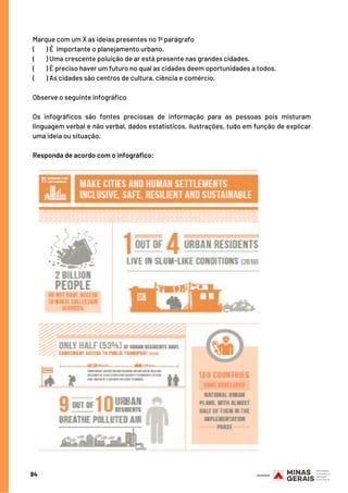 Marque com um X as ideias presentes no 1º parágrafo
(        ) É importante o planejamento urbano.
(        ) Uma crescente poluição de ar está presente nas grandes cidades.
(        ) É preciso haver um futuro no qual as cidades deem oportunidades a todos.
(  ) As cidades são centros de cultura, ciência e comércio.
Observe o seguinte infográfico
Os infográficos são fontes preciosas de informação para as pessoas pois misturam
linguagem verbal e não verbal, dados estatísticos, ilustrações, tudo em função de explicar
uma ideia ou situação.
Responda de acordo com o infográfico:
84
 