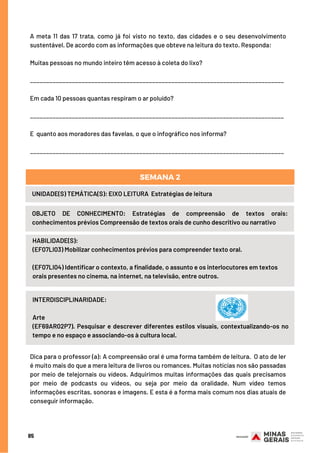 85
A meta 11 das 17 trata, como já foi visto no texto, das cidades e o seu desenvolvimento
sustentável. De acordo com as informações que obteve na leitura do texto. Responda:
Muitas pessoas no mundo inteiro têm acesso à coleta do lixo?
_______________________________________________________________________________
Em cada 10 pessoas quantas respiram o ar poluído?
_______________________________________________________________________________
E  quanto aos moradores das favelas, o que o infográfico nos informa?
_______________________________________________________________________________
HABILIDADE(S):
(EF07LI03) Mobilizar conhecimentos prévios para compreender texto oral. 
(EF07LI04) Identificar o contexto, a finalidade, o assunto e os interlocutores em textos
orais presentes no cinema, na internet, na televisão, entre outros.
UNIDADE(S) TEMÁTICA(S): EIXO LEITURA  Estratégias de leitura
OBJETO DE CONHECIMENTO: Estratégias de compreensão de textos orais:
conhecimentos prévios Compreensão de textos orais de cunho descritivo ou narrativo
SEMANA 2
INTERDISCIPLINARIDADE:
Arte
(EF69AR02P7). Pesquisar e descrever diferentes estilos visuais, contextualizando-os no
tempo e no espaço e associando-os à cultura local.
Dica para o professor (a): A compreensão oral é uma forma também de leitura.  O ato de ler
é muito mais do que a mera leitura de livros ou romances. Muitas notícias nos são passadas
por meio de telejornais ou vídeos. Adquirimos muitas informações das quais precisamos
por meio de podcasts ou vídeos, ou seja por meio da oralidade. Num vídeo temos
informações escritas, sonoras e imagens. E esta é a forma mais comum nos dias atuais de
conseguir informação.
 