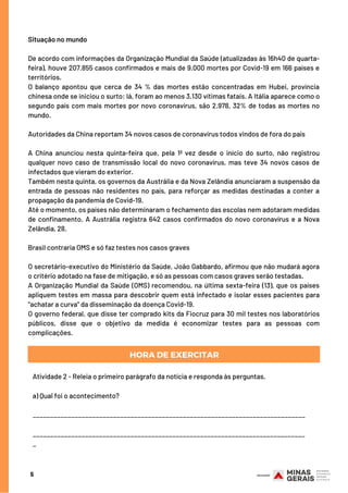 5
Situação no mundo
De acordo com informações da Organização Mundial da Saúde (atualizadas às 16h40 de quarta-
feira), houve 207.855 casos confirmados e mais de 9.000 mortes por Covid-19 em 166 países e
territórios.
O balanço apontou que cerca de 34 % das mortes estão concentradas em Hubei, província
chinesa onde se iniciou o surto: lá, foram ao menos 3.130 vítimas fatais. A Itália aparece como o
segundo país com mais mortes por novo coronavírus, são 2.978, 32% de todas as mortes no
mundo.
Autoridades da China reportam 34 novos casos de coronavírus todos vindos de fora do país
A China anunciou nesta quinta-feira que, pela 1ª vez desde o início do surto,  não registrou
qualquer novo caso de transmissão local do novo coronavírus, mas teve 34 novos casos de
infectados que vieram do exterior.
Também nesta quinta, os governos da Austrália e da Nova Zelândia anunciaram a suspensão da
entrada de pessoas não residentes no país, para reforçar as medidas destinadas a conter a
propagação da pandemia de Covid-19.
Até o momento, os países não determinaram o fechamento das escolas nem adotaram medidas
de confinamento. A Austrália registra 642 casos confirmados do novo coronavírus e a Nova
Zelândia, 28. 
Brasil contraria OMS e só faz testes nos casos graves 
O secretário-executivo do Ministério da Saúde, João Gabbardo, afirmou que não mudará agora
o critério adotado na fase de mitigação, e só as pessoas com casos graves serão testadas.
A Organização Mundial da Saúde (OMS) recomendou, na última sexta-feira (13), que os países
apliquem testes em massa para descobrir quem está infectado e isolar esses pacientes para
"achatar a curva" da disseminação da doença Covid-19.
O governo federal, que disse ter comprado kits da Fiocruz para 30 mil testes nos laboratórios
públicos, disse que o objetivo da medida é economizar testes para as pessoas com
complicações.
HORA DE EXERCITAR
Atividade 2 - Releia o primeiro parágrafo da notícia e responda às perguntas.
a) Qual foi o acontecimento?             
               
______________________________________________________________________________
______________________________________________________________________________
_
 