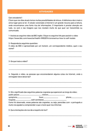 86
Caro estudante!!
É bom que nos dias atuais temos muitas possibilidades de leitura. A biblioteca não é mais o
único lugar para se ler. O celular conectado à Internet é um grande recurso para a leitura,
onde encontramos uma fonte rica de informações. O importante é prestar atenção em
tudo, no som e nas imagens que nos revelam muito do que quer ser transmitido ou
comunicado.
1- Assista ao seguinte vídeo da BBC inglês: Clique no seguinte link para assistir o vídeo
https://www.bbc.com/news/av/health-51652874/coronavirus-how-to-self-isolate
2- Responda às seguintes questões:
O vídeo da BBC é apresentado por um homem, um correspondente médico, qual o seu
nome?  
_______________________________________________________________________________
_______________________________________________________________________________
3- De que trata o vídeo? 
_______________________________________________________________________________
_______________________________________________________________________________
4- Segundo o vídeo, as pessoas que encomendarem alguma coisa via Internet, onde o
entregador deve deixá-las?
_______________________________________________________________________________
_______________________________________________________________________________
5- Dê o significado das seguintes palavras cognatas que aparecem ao longo do vídeo:
public places ________________________ visitors__________________
symptoms_______________ fever________________ phone____________
hospital_________________ well-ventilated_________________________
Como foi observado, essas palavras são cognatas, ou seja, parecidas com  o português e
muito nos ajudam a compreender o que o texto quer nos informar.
6- Que orientações ele nos dá a respeito do lixo?
_______________________________________________________________________________
ATIVIDADES
 