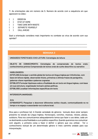 87
7- As orientações são em número de 5. Numere de acordo com a sequência em que
aparecem no vídeo:
(        )   ORDER IN  
(      )     STAY AT HOME 
(      )     TAKE CARE WITH WASTE
(       )     SEPARETE YOURSELF
(        )   CALL AHEAD
Qual a orientação considera mais importante no combate ao vírus de acordo com sua
opinião?
_______________________________________________________________________________
_______________________________________________________________________________
HABILIDADE(S):
(EF07LI06) Antecipar o sentido global de textos em língua inglesa por inferências, com
base em leitura rápida, observando títulos, primeiras e últimas frases de parágrafos,
palavras-chave repetidas e palavras cognatas 
(EF06LI07) Formular hipóteses sobre a finalidade de um texto em língua inglesa, com base
em sua estrutura, organização textual e pistas gráficas. 
(EF06LI09) Localizar informações específicas em texto
UNIDADE(S) TEMÁTICA(S): EIXO LEITURA  Estratégias de leitura
OBJETO DE CONHECIMENTO: Estratégias de compreensão de textos orais:
conhecimentos prévios Compreensão de textos orais de cunho descritivo ou narrativo
SEMANA 3
INTERDISCIPLINARIDADE:
Arte
(EF69AR02P7). Pesquisar e descrever diferentes estilos visuais, contextualizando-os no
tempo e no espaço e associando-os à cultura local.
Dica para o professor (a): A Grande variedade de gêneros  textuais deve estar sempre
presente no estudo da Língua Inglesa. Horóscopos, convites, músicas, rótulos, placas,
outdoors. Para nos comunicarmos adequadamente temos que fazer o uso deles, cada um
se destinando a uma finalidade e a um público específico. Quando queremos nos comunicar
com alguém, a primeira coisa a fazer é definir o gênero que vou utilizar.  Ter o
conhecimento textual de um determinado gênero é meio caminho andado para sua
interpretação.
 
