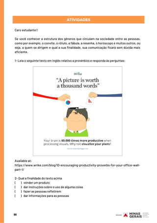 88
Caro estudante!!
Se você conhecer a estrutura dos gêneros que circulam na sociedade entre as pessoas,
como por exemplo, o convite, o rótulo, a fábula, a resenha, o horóscopo e muitos outros, ou
seja, a quem se dirigem e qual a sua finalidade, sua comunicação ficará sem dúvida mais
eficiente.
1- Leia o seguinte texto em inglês relativo a provérbios e responda às perguntas:
ATIVIDADES
Available at:
https://www.wrike.com/blog/10-encouraging-productivity-proverbs-for-your-office-wall-
part-1/
2- Qual a finalidade do texto acima
(        ) vender um produto
(        ) dar instruções sobre o uso de alguma coisa
(        ) fazer as pessoas refletirem
(        ) dar informações para as pessoas
 