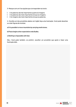 89
3- Marque com um X as opções que correspondem ao texto:
(    ) As palavras são tão importantes quanto às imagens
(      ) As palavras são mais importantes do que as imagens.
(      ) As imagens são mais importantes do que as palavras.
4- Escolha um dos provérbios abaixo em inglês faça uma ilustração. Você pode desenhar
ou colar figuras de revistas:
a) It is possible to move mountains by carrying small stones.
b) Peace begins when expectation ends Budha.
c) Nothing is impossible with God.
Obs.: Você pode também, se preferir, escolher um provérbio que goste e fazer uma
ilustração dele.
 