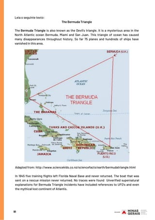 91
Leia o seguinte texto:
The Bermuda Triangle
The Bermuda Triangle is also known as the Devil’s triangle. It is a mysterious area in the
North Atlantic ocean Bermuda, Miami and San Juan. This triangle of ocean has caused
many disappearances throughout history, So far 75 planes and hundreds of ships have
vanished in this area.
Adapted from: http://www.sciencekids.co.nz/sciencefacts/earth/bermudatriangle.html
In 1945 five training flights left Florida Naval Base and never returned. The boat that was
sent on a rescue mission never returned. No traces were found  Unverified supernatural
explanations for Bermuda Triangle incidents have included references to UFO’s and even
the mythical lost continent of Atlantis.
 