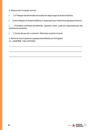 92
2- Marque com X a opção correta:
(          ) O Triângulo das Bermudas se localiza em algum lugar do Oceano Pacífico.
(    ) Esse triângulo no Oceano Atlântico é responsável por misteriosos desaparecimentos.
(          ) O lendário continente de Atlântida , segundo o texto,  pode ser responsável por tais
fenômenos estranhos.
(          ) O texto diz que até o momento, 100 aviões sumiram no local.
3- Retire do texto 5 palavras cognatas (semelhantes ao Português)
ex.:  unverified    (não verificado)
_______________________________________________________________________________
_______________________________________________________________________________
_______________________________________________________________________________
 