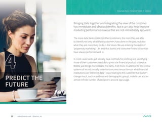 10 sales@swrve.com | @swrve_inc
BANKING ON MOBILE 2016
Bringing data together and integrating the view of the customer
has immediate and obvious benefits. But it can also help improve
marketing performance in ways that are not immediately apparent.
The more data banks collect on their customers, the more they are able
to identify not only what those customers have done in the past, but also
what they are more likely to do in the future. We are entering the realm of
‘propensity marketing’ - an area that banks and consumer financial services
have always performed well in.
In most cases banks will already have methods for profiling and identifying
those of their customers ready for a particular financial product or service.
Mobile just brings more data to the party. A lot more. In addition to the central
systems of record (usually based on concrete transactions or what financial
institutions call ‘reference data’ - data relating to the customer that doesn’t
change much, such as address and demographic group), mobile can add an
almost infinite number of data points around app usage.PREDICT THE
FUTURE
 