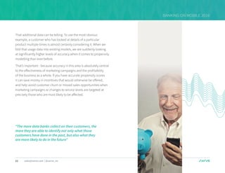 11 sales@swrve.com | @swrve_inc
BANKING ON MOBILE 2016
That additional data can be telling. To use the most obvious
example, a customer who has looked at details of a particular
product multiple times is almost certainly considering it. When we
fold that usage data into existing models, we are suddenly looking
at significantly higher levels of accuracy when it comes to propensity
modelling than ever before.
That’s important - because accuracy in this area is absolutely central
to the effectiveness of marketing campaigns and the profitability
of the business as a whole. If you have accurate propensity scores
it can save money in incentives that would otherwise be offered,
and help avoid customer churn or missed sales opportunities when
marketing campaigns or changes to service levels are targeted at
precisely those who are most likely to be affected.
“The more data banks collect on their customers, the
more they are able to identify not only what those
customers have done in the past, but also what they
are more likely to do in the future”
 