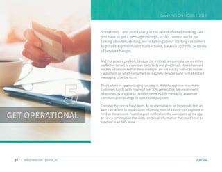 12 sales@swrve.com | @swrve_inc
BANKING ON MOBILE 2016
Sometimes - and particularly in the world of retail banking - we
just have to get a message through. In this context we’re not
talking about marketing, we’re talking about alerting customers
to potentially fraudulent transactions, balance updates, or terms
of service changes.
And that poses a problem, because the methods we currently use are either
ineffective (email) or expensive (calls, texts and direct mail). More observant
readers will also note that these strategies are not exactly ‘native’ to mobile
– a platform on which consumers increasingly consider some form of instant
messaging to be the norm.
That’s where in-app messaging can step in. With the app now in so many
customers hands (with figures of over 80% penetration not uncommon)
it becomes quite viable to consider native mobile messaging as a smart
communication strategy for operational purposes.
Consider the case of fraud alerts. As an alternative to an (expensive) text, an
alert can be sent to any app user informing them of a suspicious payment or
hold on the account. From the push notification, the user opens up the app
to view a conversation that adds contextual information that could never be
supplied in an SMS alone.
GET OPERATIONAL
 