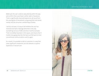 13 sales@swrve.com | @swrve_inc
BANKING ON MOBILE 2016
Better yet, the user is able to reply directly within the app
and confirm that a purchase is either valid or fraudulent.
That’s a significantly improved experience all round from
the usual game of transatlantic ping pong that costs banks
money and the consumer a whole heap of stress.
Last but not least, it’s easy to tell whether the user has
received and read a message delivered in this way
(something not true of SMS and direct mail for example).
That’s incredibly important in this space, and means that if
mobile messaging does fail, the bank can fall back to more
conventional communications and try again.
As a result, it is possible to talk to customers in a way that
saves significant investment, but also delivers a superior
experience. A real win-win
 