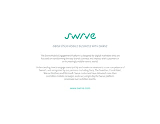 GROW YOUR MOBILE BUSINESS WITH SWRVE
The Swrve Mobile Engagement Platform is designed for digital marketers who are
focused on transforming the way brands connect and interact with customers in
an increasingly mobile-centric world.
Understanding how to engage users quickly and maximize revenue is a core competence of
Swrve’s, and recognized by our partners - including Sony, The Guardian, Condé Nast,
Warner Brothers and Microsoft. Swrve customers have delivered more than
one billion mobile messages, and every single day the Swrve platform
processes over six billion events.
www.swrve.com
 
