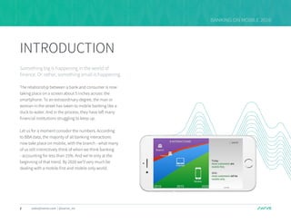 1 sales@swrve.com | @swrve_inc
BANKING ON MOBILE 2016
INTRODUCTION
Something big is happening in the world of
finance. Or rather, something small is happening.
The relationship between a bank and consumer is now
taking place on a screen about 5 inches across: the
smartphone. To an extraordinary degree, the man or
woman in the street has taken to mobile banking like a
duck to water. And in the process, they have left many
financial institutions struggling to keep up.
Let us for a moment consider the numbers. According
to BBA data, the majority of all banking interactions
now take place on mobile, with the branch - what many
of us still instinctively think of when we think banking
- accounting for less than 15%. And we’re only at the
beginning of that trend. By 2020 we’ll very much be
dealing with a mobile first and mobile only world.
 