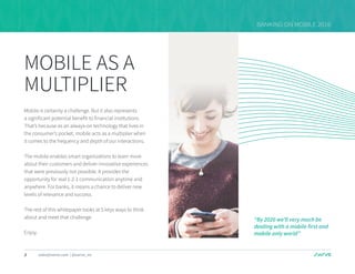 3 sales@swrve.com | @swrve_inc
BANKING ON MOBILE 2016
MOBILE AS A
MULTIPLIER
Mobile is certainly a challenge. But it also represents
a significant potential benefit to financial institutions.
That’s because as an always-on technology that lives in
the consumer’s pocket, mobile acts as a multiplier when
it comes to the frequency and depth of our interactions.
The mobile enables smart organizations to learn more
about their customers and deliver innovative experiences
that were previously not possible. It provides the
opportunity for real 1-2-1 communication anytime and
anywhere. For banks, it means a chance to deliver new
levels of relevance and success.
The rest of this whitepaper looks at 5 keys ways to think
about and meet that challenge.
Enjoy.
“By 2020 we’ll very much be
dealing with a mobile first and
mobile only world”
 