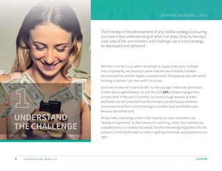 4 sales@swrve.com | @swrve_inc
BANKING ON MOBILE 2016
The first step in the development of any mobile strategy is ensuring
you have a true understanding of what is at stake. Only by having a
clear view of the environment and challenge can a smart strategy
be developed and delivered.
With this in mind it is as well to remember a couple of key facts. Perhaps
most importantly, we should be aware that the rise of mobile has been
accompanied by another largely unrelated trend: the growing ease with which
banking customers can now switch accounts.
Gone are the days of a ‘bank for life’. For the younger ‘millennial’ generation
at least (those aged between 18 and 34) a full 18% of these changed their
primary bank in the past 12 months. So there’s a huge amount at stake,
and banks are not protected from the threats to brand loyalty whenever
consumers move from one technology to another (just ask Borders and
Amazon about that one).
What’s really interesting is that in the majority of cases consumers cite
“quality of experience” as their reason for switching, rather than commercial
considerations. In a mobile-first world, that has interesting implications for the
amount of work banks need to invest in getting the mobile app experience just
right.
UNDERSTAND
THECHALLENGE
 