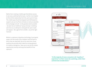 5 sales@swrve.com | @swrve_inc
BANKING ON MOBILE 2016
Rather than creating a mobile app that delivers access
to services as defined by the bank, it will be more helpful
to think of the relationship from the user’s point of view.
The mobile app should be designed (and A/B tested) to
support user journey flows and tasks as easily as possible.
And campaigns should - to the greatest extent possible
- be seen less as traditional ‘spray and pray’ marketing
and more as an attempt to anticipate the user’s needs
and appear - like a genie from a bottle - at just the right
moment.
Mobile is a personal, ubiquitous technology. It puts great
power into the hands of the marketer (and the bank to
which they are attached). But at the same time, those
qualities are precisely what make the wrong approach
on mobile so dangerous. Take care to size up the mobile
opportunity correctly and enjoy the benefits of that
approach.
“in the majority of cases consumers cite “quality of
experience” as their reason for switching, rather than
commercial considerations”
 