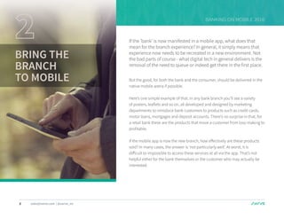 6 sales@swrve.com | @swrve_inc
BANKING ON MOBILE 2016
BRING THE
BRANCH
TO MOBILE
If the ‘bank’ is now manifested in a mobile app, what does that
mean for the branch experience? In general, it simply means that
experience now needs to be recreated in a new environment. Not
the bad parts of course - what digital tech in general delivers is the
removal of the need to queue or indeed get there in the first place.
But the good, for both the bank and the consumer, should be delivered in the
native mobile arena if possible.
Here’s one simple example of that. In any bank branch you’ll see a variety
of posters, leaflets and so on, all developed and designed by marketing
departments to introduce bank customers to products such as credit cards,
motor loans, mortgages and deposit accounts. There’s no surprise in that, for
a retail bank these are the products that move a customer from loss-making to
profitable.
If the mobile app is now the new branch, how effectively are these products
sold? In many cases, the answer is ‘not particularly well’. At worst, it is
difficult to impossible to access these services at all via the app. That’s not
helpful either for the bank themselves or the customer who may actually be
interested.
 