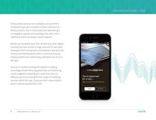 7 sales@swrve.com | @swrve_inc
BANKING ON MOBILE 2016
At best, these services are available and some form
of advertising is also included to drive customers to
these products. But in most cases that advertising is
un-targeted, appears at the wrong time, and is thus
ineffective and frustrating in equal measure.
Mobile can do better than that. As with any other digital
channel, we have access to huge amounts of user data
relating to both transactions and behavior. And we have
almost unlimited flexibility when it comes to how we
display content and advertising, and where we do so in
the app.
Success in mobile banking will depend on taking
advantage of both these opportunities and delivering
smart, targeted marketing as a result that does an
effective job of promoting the full range of marketing
services within the app - because that’s where today’s
bank customer spends their time.
 