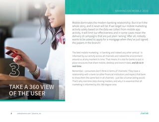 8 sales@swrve.com | @swrve_inc
BANKING ON MOBILE 2016
Mobile dominates the modern banking relationship. But it isn’t the
whole story, and it never will be. If we target our mobile marketing
activity solely based on the data we collect from mobile app
activity, it will limit our effectiveness and in some cases mean the
delivery of campaigns that are just plain ‘wrong’. After all, nobody
wants to be asked to apply for a mortgage when they’ve just signed
the papers in the branch!
The best mobile marketing - in banking and indeed any other vertical - is
informed by our activity across all channels and indeed the environment
around us at any moment in time. That means it is vital for banks to put in
place structures that share mobile, desktop and branch data, and do so in
real-time.
Remember - consumers don’t think in terms of ‘channels’. They have a
relationship with a bank (or other financial institution) and expect that bank
to show them the same face in all channels - just like a human being would.
That’s why real-time data sharing matters, and why it is essential that all
marketing is informed by this 360 degree view.
TAKE A 360 VIEW
OF THE USER
 