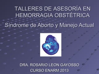 Síndrome de Aborto y Manejo ActualSíndrome de Aborto y Manejo Actual
DRA. ROSARIO LEON GAYOSSODRA. ROSARIO LEON GAYOSSO
CURSO ENARM 2013CURSO ENARM 2013
TALLERES DE ASESORÍA ENTALLERES DE ASESORÍA EN
HEMORRAGIA OBSTÉTRICAHEMORRAGIA OBSTÉTRICA
 