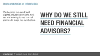 Democratization of Information

We became our own travel
agents, insurance brokers, now
we are learning to use our cell    WHY DO WE STILL
phones to triage our own bodies.

                                   NEED FINANCIAL
                                   ADVISORS?
 
