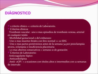 DIÁGNOSTICO

Se basa en los criterios, pero no son absolutamente
                            .
 1 criterio clínico + 1 criterio de Laboratorio.
   necesarios para DX y TX al paciente.
 Criterios clínicos
 1.Trombosis vascular: uno o mas episodios de trombosis venosa, arterial
Buscarlo en = Trombosis sin causa clara.
 en cualquier tejido
ECV en pacienteomenor de 55 años.
 2.Morbilidad gestacional del embarazo:
 a.Uno o mas muertes fetales con feto normal >= 10 SDG
Morbilidad en el embarazo (preeclampsia, eclampsia)
 b.Uno o mas partos pretérminos antes de la semana 34 por preeclampsia
 severa, eclampsia o insuficiencia placentaria
   + livedo reticularis y/o trombocitopenia.
 c.3 o mas abortos consecutivos < semana 10 de gestación
 Criterios de Laboratorio:
 1.Anticoagulante lúpico
 2.Anticardiolipina
 3.Antii- 2GPI = 2 ocasiones con títulos altos o intermedios con 12 semanas
 de intervalo
 