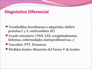 Diagnóstico Diferencial


Trombofilias hereditarias o adquiridas (deficit
 proteína C y S, antitrombina III)
Livedo reticularis ( PAN, LES, crioglobulinemia,
 linfomas, enfermedades mieloproliferativas…)
Vasculitis: PTT, Fármacos.
Pérdidas fetales: Mutación del Factor V de leyden.
 