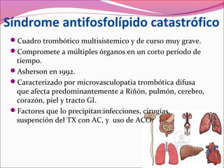 Síndrome antifosfolípido catastrófico
 Cuadro trombótico multisistemico y de curso muy grave.
 Compromete a múltiples órganos en un corto período de
  tiempo.
 Asherson en 1992.
 Caracterizado por microvasculopatia trombótica difusa
  que afecta predominantemente a Riñón, pulmón, cerebro,
  corazón, piel y tracto GI.
 Factores que lo precipitan:infecciones, cirugias,
  suspención del TX con AC, y uso de ACO.
 