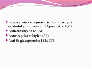 Se acompaña de la presencia de anticuerpos
 antifosfolípidos (anticardiolipina IgG e IgM).
Anticardiolipina (ACA).
Antocoagulante lúpico (AL).
Anti B2 glucoproteina I (B2-GPI).
 