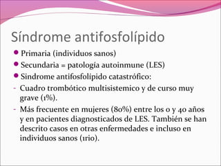 Síndrome antifosfolípido
Primaria (individuos sanos)
Secundaria = patología autoinmune (LES)
Sindrome antifosfolípido catastrófico:
- Cuadro trombótico multisistemico y de curso muy
  grave (1%).
- Más frecuente en mujeres (80%) entre los 0 y 40 años
  y en pacientes diagnosticados de LES. También se han
  descrito casos en otras enfermedades e incluso en
  individuos sanos (1rio).
 