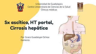 Sx ascítico, HT portal,
Cirrosis hepática
Por: Grace Guadalupe Ochoa
Gameros
Universidad de Guadalajara
Centro Universitario de Ciencias de la Salud
Clínicas médicas
 