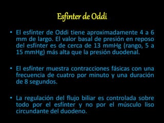Esfinter de Oddi
• El esfínter de Oddi tiene aproximadamente 4 a 6
mm de largo. El valor basal de presión en reposo
del esfínter es de cerca de 13 mmHg (rango, 5 a
15 mmHg) más alta que la presión duodenal.
• El esfínter muestra contracciones fásicas con una
frecuencia de cuatro por minuto y una duración
de 8 segundos.
• La regulación del flujo biliar es controlada sobre
todo por el esfínter y no por el músculo liso
circundante del duodeno.
 