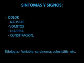 SINTOMAS Y SIGNOS:
- DOLOR
. NAUSEAS
-VOMITOS
- DIARREA
- CONSTIPACION.
Etiología.- Variable, carcinoma, colecistitis, etc.
 