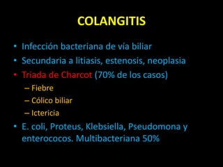 COLANGITIS
• Infección bacteriana de vía biliar
• Secundaria a litiasis, estenosis, neoplasia
• Triada de Charcot (70% de los casos)
– Fiebre
– Cólico biliar
– Ictericia
• E. coli, Proteus, Klebsiella, Pseudomona y
enterococos. Multibacteriana 50%
 
